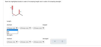 **Bond Length and Strength Comparison Exercise**

**Description:**

This exercise involves analyzing three distinct bonds, labeled (a), (b), and (c), highlighted in a molecular diagram.

**Diagram Explanation:**

- **Bond (a):** Located on the left with a triple line indicating a triple bond.
- **Bond (b):** Located in the middle with a single line indicating a single bond.
- **Bond (c):** Located on the right with a double line indicating a double bond.

**Task:**

- **Rank the highlighted bonds in order of increasing length:**
  - From shortest to longest.
  - Three dropdown menus are provided to select the order.

- **Rank the highlighted bonds in order of increasing strength:**
  - From weakest to strongest.
  - Three dropdown menus are provided for selection.

To complete the exercise, use the dropdown menus to correctly arrange the bonds based on their length and strength properties.

**Interaction Elements:**

- Dropdown menu options include (a), (b), and (c) for both length and strength rankings.
- Two control buttons:
  - A reset button (circle with arrow) to start over.
  - A submit button (check mark) to submit your choices.