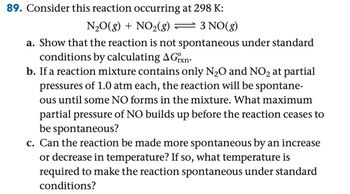 89. Consider this reaction occurring at 298 K:
N2O(g) + NO2(g)
3 NO(g)
a. Show that the reaction is not spontaneous under standard
conditions by calculating A Grxn
b. If a reaction mixture contains only N2O and NO2 at partial
pressures of 1.0 atm each, the reaction will be spontane-
ous until some NO forms in the mixture. What maximum
partial pressure of NO builds up before the reaction ceases to
be spontaneous?
c. Can the reaction be made more spontaneous by an increase
or decrease in temperature? If so, what temperature is
required to make the reaction spontaneous under standard
conditions?