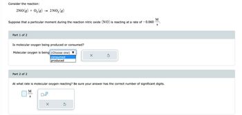 Consider the reaction:
2NO(g) + O₂(g)
2 NO₂ (g)
M
Suppose that a particular moment during the reaction nitric oxide (NO) is reacting at a rate of -0.060 S
Part 1 of 2
Is molecular oxygen being produced or consumed?
Molecular oxygen is being (Choose one)
consumed
produced
Part 2 of 2
At what rate is molecular oxygen reacting? Be sure your answer has the correct number of significant digits.
M
S
x10
X