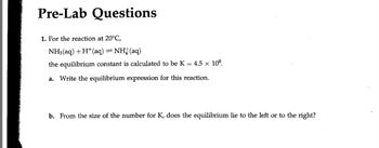 Pre-Lab Questions
1. For the reaction at 20°C,
NH3(aq) + H+ (aq) = NH(aq)
the equilibrium constant is calculated to be K = 4.5 × 108.
a. Write the equilibrium expression for this reaction.
b. From the size of the number for K, does the equilibrium lie to the left or to the right?