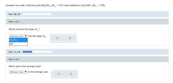 Consider two acids: Sulfurous acid (H₂SO3, pK₂ = 1.81) and hydrofluoric acid (HF, pK = 3.20).
a
a
Part: 0 / 3
Part 1 of 3
Which acid has the larger K?
a
(Choose one)
H₂SO3
HF
Part: 1 / 3
Part 2 of 3
has the larger K₂.
a
Which acid is the stronger acid?
(Choose one) is the stronger acid.
X
X
Ś
Ś