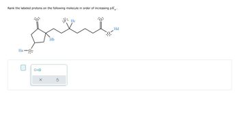 **Title: Ranking Protons by pKa in a Molecular Structure**

**Objective:**
Determine the order of the labeled protons in terms of increasing pKa values for the given molecule.

**Structure:**
The molecule features the following elements:
- An ether group to the left, connected to a cyclopentane ring.
- The cyclopentane ring is bonded to an oxygen atom with a double bond.
- Attached to the ring are two different groups:
  - **Ha:** Located on the ether oxygen.
  - **Hb:** Attached to the cyclopentane ring near the oxygen.
- A side chain extending from the ring contains:
  - Fluorine atom bonded to a methine group.
  - Connected to this group is:
    - **Hc:** Near the fluorine atom.
  - An additional ester functional group characterized by:
    - A carbonyl oxygen and methoxy group.
    - **Hd:** Hydrogen on the methoxy group.

**Task:**
Rank the protons (Ha, Hb, Hc, Hd) according to increasing acid dissociation constant (pKa). Lower pKa values indicate stronger acidity.

**Instructions:**
1. Analyze the electron-withdrawing and donating effects of surrounding atoms or bonds.
2. Consider the influence of functional groups on each hydrogen's acidity.
3. Complete the ranking by evaluating which protons are more acidic (lower pKa).

**Diagram:**
[Molecular structure with labeled protons including labeled hydrogen atoms and details on chemical bonds.]

**User Input Section:**
Allows input for pKa ranking:
- Respond by selecting the checkbox next to an answer box.
- Provide the order of protons based on pKa values.

**Tools:**
- [ ] Option to reset input
- Navigation arrows to adjust page view

**Outcome:**
Understanding the molecular environment's influence on proton acidity enhances your grasp of organic chemistry concepts related to functional groups and their reactivity.