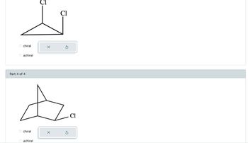 **Image Description for Educational Website:**

The image displays molecular structures used for determining chirality.

**Top Structure:**

- **Description:** A three-dimensional molecular structure featuring a triangle. Two chlorine atoms (Cl) are attached at different positions.
- **Chirality Options:** 
  - o chiral
  - o achiral
- An incorrect answer indicator (X) is displayed.

**Bottom Structure (Part 4 of 4):**

- **Description:** A bicyclic structure with one chlorine atom (Cl) attached. The molecule appears to have a bridged structure.
- **Chirality Options:** 
  - o chiral
  - o achiral
- An incorrect answer indicator (X) is displayed.

These structures are presented for analysis to determine whether they are chiral or achiral. Chirality in molecules is a key concept in stereochemistry, and involves the presence of a non-superimposable mirror image.