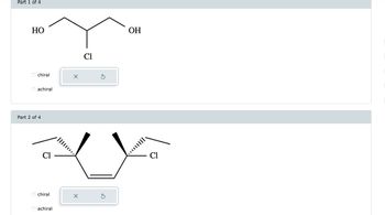 ### Part 1 of 4

#### Molecular Structure:
- A chemical compound is shown with atoms arranged in a specific configuration.
- The central carbon atom is bonded to a hydroxyl group (OH) on the left, a chlorine atom (Cl) below, another carbon atom on the right, and an additional carbon atom above.
- The second carbon atom to the right is bonded to another hydroxyl group (OH).

#### Chirality Options:
- The question asks whether the molecule is chiral or achiral.
- Selection buttons provide two options:
  - O chiral
  - O achiral

### Part 2 of 4

#### Molecular Structure:
- This diagram displays a cyclopentane ring with two chlorine atoms as substituents.
- Chlorine atoms are positioned at the second and fourth carbon atoms, indicating stereochemistry with wedge and dash bonds:
  - The left chlorine is shown with a wedge bond (projecting out).
  - The right chlorine is shown with a dashed bond (projecting behind).

#### Chirality Options:
- Similar to Part 1, this part asks for the chirality of the molecule.
- Selection buttons are provided with options:
  - O chiral
  - O achiral

This educational content is meant to guide learners through identifying chiral centers in molecular structures and distinguish between chiral and achiral compounds based on their stereochemistry.