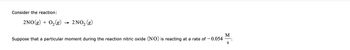 Consider the reaction:
2NO(g) + O₂(g)
2 NO₂ (g)
Suppose that a particular moment during the reaction nitric oxide (NO) is reacting at a rate of -0.054
M
S