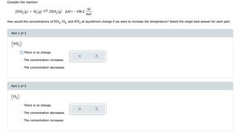 Consider the reaction:
2SO₂(g) + O₂(g) ⇒2SO₂(g) AH= − 198.2
How would the concentrations of SO2, O2, and SO3 at equilibrium change if we were to increase the temperature? Select the single best answer for each part.
Part 1 of 3
[s0₂]:
[0₂]:
There is no change.
O
The concentration increases.
Part 2 of 3
The concentration decreases.
There is no change.
The concentration decreases.
The concentration increases.
X
kJ
mol
X
Ś
Ś