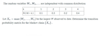 The random variables W1, W2,... are independent with common distribution
k
1
2
3
4
Pr( W = k)
0.1
0.3
0.2
0.4
Let Xn
max (W1,..., Wn) be the largest W observed to date. Determine the transition
probability matrix for the Markov chain {Xn}.
