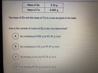 Mass of Zn
2.44 g
Mass of Cu
0.063 g
The mass of Zn and the mass of Cu in a coin are given in the table.
How is the number of moles of Zn in the coin determined?
A
By multiplying 0.063 g by 65.38 g/mol
By multiplying 2.44 g by 65.38 g/mol
By dividing 2.44 g by 65.38 g/mol
By dividing 65.38 g mol by 2.44g
