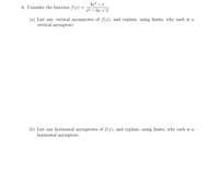 3x? – x
6. Consider the function f(x)
22 — 6х + 5
(a) List any vertical asymptotes of f(x), and explain, using limits, why each is a
vertical asymptote.
(b) List any horizontal asymptotes of f(x), and explain, using limits, why each is a
horizontal asymptote.
