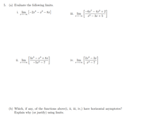 5. (a) Evaluate the following limits.
i. lim [-2x* – x² – 8x]
-6x7 – 4x² + 2]
iii. lim
I-00
x² – 3x + 5
[3x³ – x³ + 8.x
[2,x² – 3x]
ii. lim
iv. lim
-5x5 – 7
gª – 7
+00
(b) Which, if any, of the functions above(i, ii, iii, iv,) have horizontal asymptotes?
Explain why (or justify) using limits.
