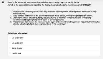 30
In order for animal cell plasma membranes to function correctly they must exhibit fluidity.
Which of the below statements regarding the fluidity of animal cell plasma membranes are CORRECT?
i. Phospholipids containing unsaturated fatty acids can be incorporated into the plasma membrane to help
maintain fluidity.
ii. Many proteins embedded in the cell membrane can move laterally through the phospholipid bilayer.
iii. Cholesterol acts as a fluidity buffer by reducing fluidity at moderate temperatures and by reducing
solidification of the phospholipid fatty acids at low temperatures.
iv. Phospholipids flip between the inner and outer layers of the membrane bilayer more frequently than they flip
laterally with phospholipids that neighbour them in the same layer.
Select one alternative:
Oi, ii and iv only
Oi, ii and iii only
Oii and iii only
Oi and ii only