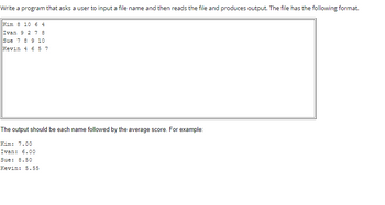 Write a program that asks a user to input a file name and then reads the file and produces output. The file has the following format.
Kim 8 10 6 4
Ivan 9 2 7 8
Sue 7 8 9 10
Kevin 4 657
The output should be each name followed by the average score. For example:
Kim: 7.00
Ivan: 6.00
Sue: 8.50
Kevin: 5.55