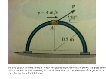 v = 4 m/s
A
P
30°
0.5 m
the 5-kg collar A is sliding around a smooth vertical guide rod. At the instant shown, the speed of the
collar is v=4 m/s, which is increasing at 3 m/s^2. Determine the normal reaction of the guide rod on
the collar, and force P at this instant.