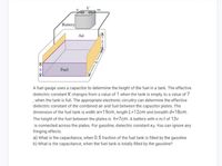 Battery
Air
Fuel
A fuel gauge uses a capacitor to determine the height of the fuel in a tank. The effective
dielectric constant K changes from a value of 1 when the tank is empty, to a value of 7
,when the tank is full. The appropriate electronic circuitry can determine the effective
dielectric constant of the combined air and fuel between the capacitor plates. The
dimension of the fuel tank is width w=19cm, length L=12cm and breadth d=18cm.
The height of the fuel between the plates is h=7cm. A battery with e.m.f of 13v
is connected across the plates. For gasoline, dielectric constant Kg. You can ignore any
fringing effects.
a) What is the capacitance, when 0.5 fraction of the fuel tank is filled by the gasoline
b) What is the capacitance, when the fuel tank is totally filled by the gasoline?
