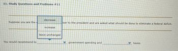 11. Study Questions and Problems #11
Suppose you are the
You would recommend to
decrease
increase
leave unchanged
iser to the president and are asked what should be done to eliminate a federal deficit.
government spending and
▼ taxes.