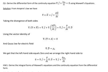 apv
Q1-Derive the differential form of the continuity equation V.J+ = 0 using Maxwell's Equations.
at
Solution: From Ampere's law we have
aD
V x H = J+
at
Taking the divergence of both sides
V. (V x H) = V.J+V.
7 (210) = √
V.J + V.
at
Using the vector identity of
V. (V x A) = 0
And Gauss law for electric field
V.D = Pu
We get that the left-hand side equals Zero and we arrange the right-hand side to
apv
0 = V.J+
a
at
V.D = V.J+
at
HW1- Derive the integral forms of Maxwell's equations and the continuity equation from the differential
form.
V.D