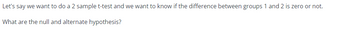 Let's say we want to do a 2 sample t-test and we want to know if the difference between groups 1 and 2 is zero or not.
What are the null and alternate hypothesis?