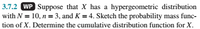 **3.7.2**

**Work Problem:** Suppose that \( X \) has a hypergeometric distribution with \( N = 10 \), \( n = 3 \), and \( K = 4 \). Sketch the probability mass function of \( X \). Determine the cumulative distribution function for \( X \).