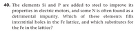 40. The elements Si and P are added to steel to improve its
properties in electric motors, and some N is often found as a
detrimental impurity. Which of these elements fills
interstitial holes in the Fe lattice, and which substitutes for
the Fe in the lattice?
