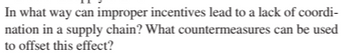 In what way can improper incentives lead to a lack of coordi-
nation in a supply chain? What countermeasures can be used
to offset this effect?