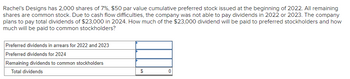 Rachel's Designs has 2,000 shares of 7%, $50 par value cumulative preferred stock issued at the beginning of 2022. All remaining
shares are common stock. Due to cash flow difficulties, the company was not able to pay dividends in 2022 or 2023. The company
plans to pay total dividends of $23,000 in 2024. How much of the $23,000 dividend will be paid to preferred stockholders and how
much will be paid to common stockholders?
Preferred dividends in arrears for 2022 and 2023
Preferred dividends for 2024
Remaining dividends to common stockholders
Total dividends
$
0