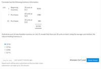 Coronado has the following inventory information.
July
Beginning
1
20 units at
$340
Inventory
$17
60 units at
7 Purchases
1380
$23
20 units at
22 Purchases
380
$19
$2100
A physical count of merchandise inventory on July 31 reveals that there are 36 units on hand. Using the average-cost method, the
value of ending inventory is
O $732.
O $756.
O $782.
O $775.
Save for Later
Last saved 2 minutes ago.
Attempts: 0 of 1 used
Submit Answer
Saved work will be auto-submitted on the due date. Auto-
submission can take up to 10 minutes.
