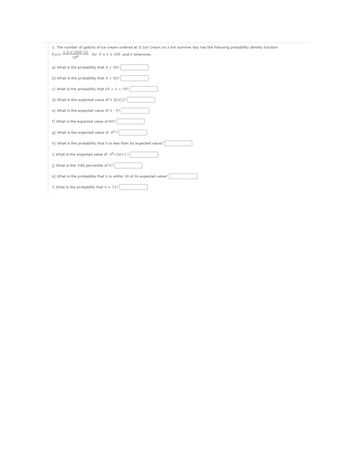 1. The number of gallons of ice cream ordered at JJ Ice Cream on a hot summer day has the following probability density function
1.5.x.(200-x)
106
f(x)=
for 0 ≤ x ≤ 100 and 0 otherwise.
a) What is the probability that X > 50?
b) What is the probability that X < 50?
c) What is the probability that 25 < X < 75?
d) What is the expected value of X (E(X))?
olej
e) What is the expected value of X - 5?
f) What is the expected value of 6X?
g) What is the expected value of x² ?
h) What is the probability that X is less than its expected value?
i) What is the expected value of x²+3x+1?
j) What is the 70th percentile of X?
k) What is the probability that X is within 30 of its expected value?
1) What is the probability that X = 71?