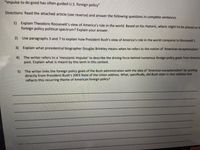 "Impulse to do good has often guided U.S. foreign policy"
Directions: Read the attached article (see reverse) and answer the following questions in complete sentences.
1)
Explain Theodore Roosevelt's view of America's role in the world. Based on his rhetoric, where might he be placed on ti
foreign policy political spectrum? Explain your answer.
2) Use paragraphs 3 and 7 to explain how President Bush's view of America's role in the world compares to Roosevelt's.
3) Explain what presidential biographer Douglas Brinkley means when he refers to the notion of 'American exceptionalism.'
4) The writer refers to a 'messlanic impulse' to describe the driving force behind numerous foreign policy goals from America
past. Explain what is meant by this term in this context.
5) The writer links the foreign policy goals of the Bush administration with the idea of 'American exceptionalism' by quoting
directly from President Bush's 2003 State of the Union address. What, specifically, did Bush state in that address that
reflects this recurring theme of American foreign policy?
