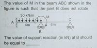 The value of M in the beam ABC shown in the
figure is such that the joint B does not rotate
30 kN/m
M
C
A
4m
6m
В
The value of support reaction (in kN) at B should
be equal to
