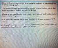 Given the four statements, which of the following statements are not true about the
operation of an op-amp?
i. Op-amp's close loop operation employs negative feedback that takes portion of the
output and applics it back out of phase with the input.
11. In an op-amp, amplification of the common input signals is much less than that of
the opposite input signals.
iii. In open-loop operation, the output of the op-amp is driven to saturation with Vo =
+Vsat.
iv. Op-amp's close loop operation employs positive feedback that takes portion of the
output and applics it back out of phase with the input.
O i, iv
