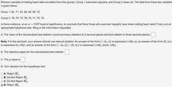 Random samples of resting heart rates are taken from two groups. Group 1 exercises regularly, and Group 2 does not. The data from these two samples
is given below:
Group 1: 62, 71, 62, 68, 69, 69, 72
Group 2: 78, 74, 73, 76, 76, 71, 70, 76
Is there evidence, at an a = 0.07 level of significance, to conclude that there those who exercise regularly have lower resting heart rates? Carry out an
appropriate hypothesis test, filling in the information requested.
A. The value of the standardized test statistic (round summary statistics to 3 decimal places and test statistic to three decimal places):
Note: For the next part, your answer should use interval notation. An answer of the form (-∞, a) is expressed (-infty, a), an answer of the form (b, ∞)
is expressed (b, infty), and an answer of the form (-∞, a) U (b, ∞) is expressed (-infty, a)U(b, infty).
B. The rejection region for the standardized test statistic:
C. The p-value is
D. Your decision for the hypothesis test:
A. Reject H₁.
B. Do Not Reject H₁.
C. Do Not Reject Ho.
D. Reject Ho.
