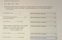 Consider the system at 25.0°C
A(g) + 2B(g) + C(g) = 2D(g)
At time zero, only A, B and C are present in a sealed container. The reaction reaches equilibrium
10 minutes after the reaction is initiated. The partial pressures of A, B, C and D are written as
FA, PB, Pc and PD.
At equilibrium, Q is
K.
More information required
K for the forward reaction is
K for
More information required
the reverse reaction.
PA at 5 min is
PA at 7 min.
More information required
After the system is at equilibrium, more of gas B
is added. After the system returns back to
More information required
equilibrium, K before the addition of B is
K after the addition of B.
Pp at 11 min is
Pp at 12 min.
More information required
Pc at 10 min is
Pc at 9 min.
More information required
