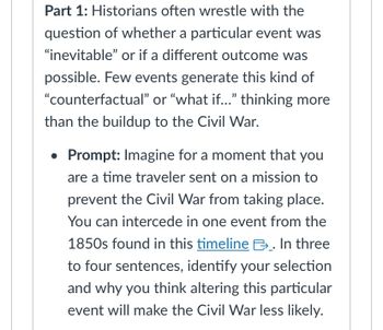 **Part 1:** Historians often wrestle with the question of whether a particular event was “inevitable” or if a different outcome was possible. Few events generate this kind of “counterfactual” or “what if…” thinking more than the buildup to the Civil War.

- **Prompt:** Imagine for a moment that you are a time traveler sent on a mission to prevent the Civil War from taking place. You can intercede in one event from the 1850s found in this [timeline](#). In three to four sentences, identify your selection and why you think altering this particular event will make the Civil War less likely.