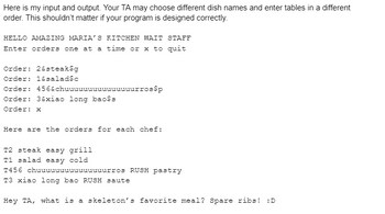 Here is my input and output. Your TA may choose different dish names and enter tables in a different
order. This shouldn't matter if your program is designed correctly.
HELLO AMAZING MARIA'S KITCHEN WAIT STAFF
Enter orders one at a time or x to quit
Order: 2&steak$g
Order: 1&salad$c
Order:
Order: 3&xiao long bao$s
Order: x
456&chuuuuuuuuuuuuuuurros$p
Here are the orders for each chef:
T2 steak easy grill
T1 salad easy cold
T456 chuuuuuuuuuuuuuuurros RUSH pastry
T3 xiao long bao RUSH saute
Hey TA, what is a skeleton's favorite meal? Spare ribs! :D