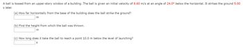 A ball is tossed from an upper-story window of a building. The ball is given an initial velocity of 8.60 m/s at an angle of 24.0° below the horizontal. It strikes the ground 5.00
s later.
(a) How far horizontally from the base of the building does the ball strike the ground?
m
(b) Find the height from which the ball was thrown.
m
(c) How long does it take the ball to reach a point 10.0 m below the level of launching?
S