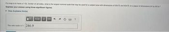 If a map is to have a 1-in. border on all sides, what is the largest nominal scale that may be used for a subject area with dimensions of 525 ft and 034 ft on a paper of dimensions 24 by 35 in 7
Express your answer using three significant figures.
View Available Hint(s)
The ratio scale is 1: 286.9
Avec
?