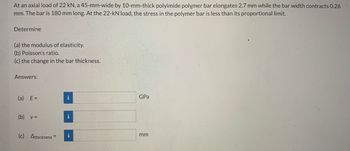 At an axial load of 22 kN, a 45-mm-wide by 10-mm-thick polyimide polymer bar elongates 2.7 mm while the bar width contracts 0.26
mm. The bar is 180 mm long. At the 22-kN load, the stress in the polymer bar is less than its proportional limit.
Determine
(a) the modulus of elasticity.
(b) Poisson's ratio.
(c) the change in the bar thickness.
Answers:
(a) E=
(b) v =
(c) Athickness=
i
i
i
GPa
mm