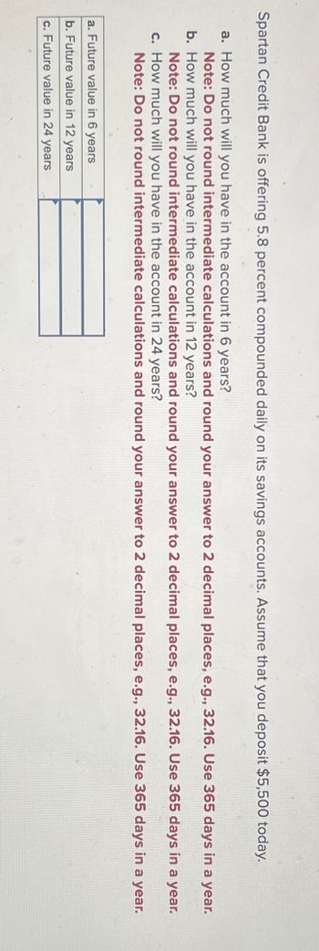 Spartan Credit Bank is offering 5.8 percent compounded daily on its savings accounts. Assume that you deposit $5,500 today.
a. How much will you have in the account in 6 years?
Note: Do not round intermediate calculations and round your answer to 2 decimal places, e.g., 32.16. Use 365 days in a
b. How much will you have in the account in 12 years?
year.
Note: Do not round intermediate calculations and round your answer to 2 decimal places, e.g., 32.16. Use 365 days in a year.
c. How much will you have in the account in 24 years?
Note: Do not round intermediate calculations and round your answer to 2 decimal places, e.g., 32.16. Use 365 days in a year.
a. Future value in 6 years
b. Future value in 12 years
c. Future value in 24 years