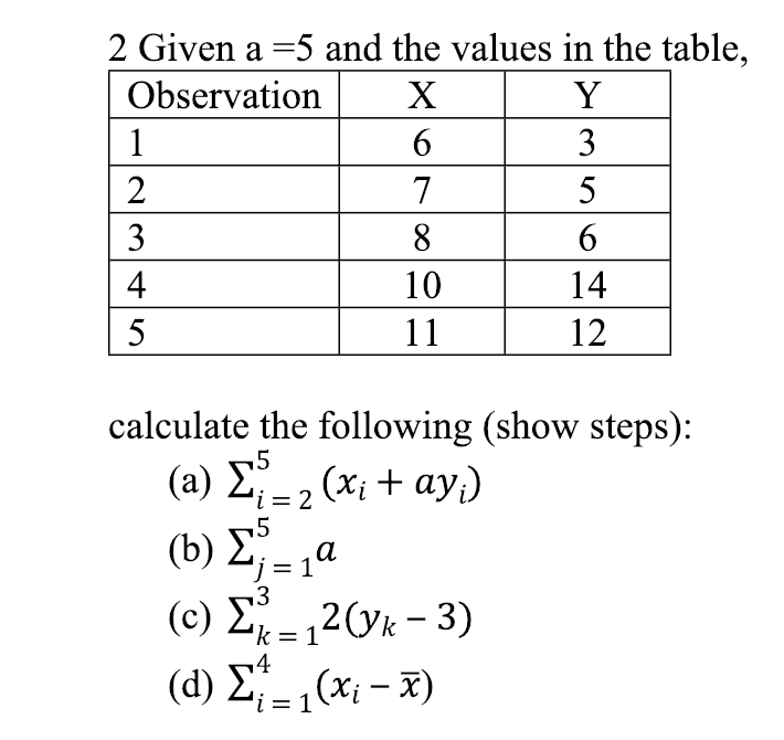 2 Given a-5 and the values in the table,
ObservationX
10
14
12
calculate the following (show steps):
(a) J%*20x + ay)
(b) Σ -, a
(d) := 1(Xi-i)
4
