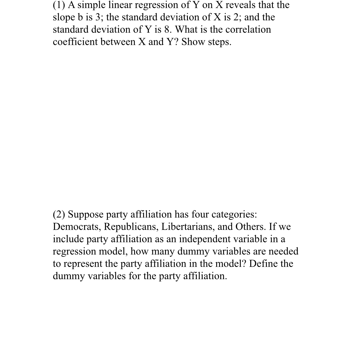 (1) A simple linear regression of Y on X reveals that the
slope b is 3; the standard deviation of X is 2; and the
standard deviation of Y is 8. What is the correlation
coefficient between X and Y? Show steps.
(2) Suppose party affiliation has four categories:
Democrats, Republicans, Libertarians, and Others. If we
include party affiliation as an independent variable in a
regression model, how many dummy variables are needed
to represent the party affiliation in the model? Define the
dummy variables for the party affiliation.
