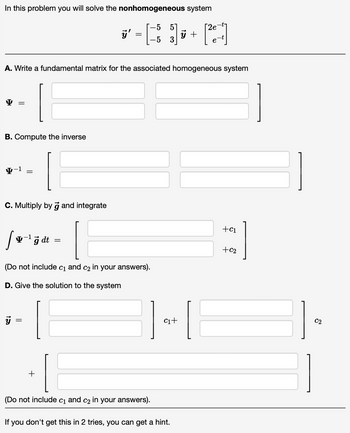 In this problem you will solve the nonhomogeneous system
-5 51
5
Y
B. Compute the inverse
4-1
A. Write a fundamental matrix for the associated homogeneous system
C. Multiply by g and integrate
=
[v-¹ğ dt =
g
15
||
ÿ'
(Do not include C1 and C2 in your answers).
D. Give the solution to the system
=
+
(Do not include c₁ and c₂ in your answers).
C₁+
ý +
If you don't get this in 2 tries, you can get a hint.
[21-1]
e
[
+C1
+C2
C2