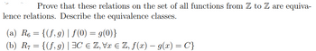 Prove that these relations on the set of all functions from Z to Z are equiva-
lence relations. Describe the equivalence classes.
(a) R6 = {(f,g) | f(0) = g(0)}
(b) R7 = {(f,g) | HC € Z, Vx Є Z, f(x) − g(x) = C'}
-