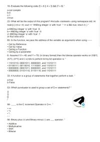 16- Evaluate the following code (5 > 6 || 4 > 3) && (7 > 8) *
a-not compile
b-0
c-1
d-true
22- What will be the output of this program? #include <iostream> using namespace std; int
main() { int a = 8; cout << “ANDing integer 'a' with 'true' :" < a && true; return 0; } *
a-ANDing integer 'a' with 'true' :8
b-• ANDing integer 'a' with 'true' :0
c• ANDing integer 'a' with 'true' :1
d• Run time error
60- In the function, we pass the address of the variable as arguments when using
------
• Call by Reference
• Call by Value
• Calling a Function
• Calling by a parameter
6- Assume if X = 40; and Y = 70; (in binary format) then the bitwise operator works on (X&Y),
(X/Y), (X^Y) and (~x) bits to perform bit-by-bit operation is: *
• 11010110, 00001011, 00000001, and 11010111
• 01100111, 00110010, 11110001, and 11010111
• 00000000, 00001011, 00000001, and 11010111
• 00000000, 01101110, 01101110, and 11010111
33- A function is a group of statements that together perform a task.
a-true
b-False
53- Which punctuator is used to group a set of C++ statements? *
{}
()
58-
is the C increment Operator in C++. *
• ++
• *+
56- Binary plus (+) and Binary minus (-) are
operator.
• Additive
• Multiplicative
• Shift
• Bitwise
