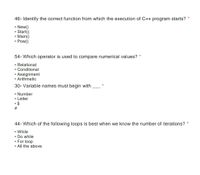 46- Identify the correct function from which the execution of C++ program starts?
• New()
• Start()
• Main()
• Pow()
54- Which operator is used to compare numerical values? *
• Relational
• Conditional
• Assignment
• Arithmetic
30- Variable names must begin with
• Number
• Letter
• $
23
44- Which of the following loops is best when we know the number of iterations?
• While
• Do while
• For loop
• All the above
