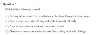 Question 5
Which of the following is true?
Getting information from a website can be done through a data stream
Byte streams can take a String and write it to a file directly
Data streams always work with keyboard inputs
Character streams are easier for text files as they work with Strings