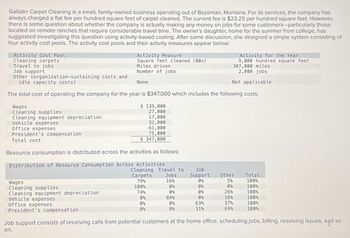 Gallatin Carpet Cleaning is a small, family-owned business operating out of Bozeman, Montana. For its services, the company has
always charged a flat fee per hundred square feet of carpet cleaned. The current fee is $23.25 per hundred square feet. However,
there is some question about whether the company is actually making any money on jobs for some customers-particularly those
located on remote ranches that require considerable travel time. The owner's daughter, home for the summer from college, has
suggested investigating this question using activity-based costing. After some discussion, she designed a simple system consisting of
four activity cost pools. The activity cost pools and their activity measures appear below:
Activity Cost Pool
Cleaning carpets
Travel to jobs
Job support
Other (organization-sustaining costs and
idle capacity costs)
Activity Measure
Square feet cleaned (00s)
Miles driven
Number of jobs
None
Activity for the Year
9,000 hundred square feet
307,000 miles
2,000 jobs
Not applicable
The total cost of operating the company for the year is $347,000 which includes the following costs:
Wages
Cleaning supplies
Cleaning equipment depreciation
Vehicle expenses
Office expenses
President's compensation
Total cost
$ 135,000
27,000
17,000
32,000
61,000
75,000
$ 347,000
Resource consumption is distributed across the activities as follows:
Distribution of Resource Consumption Across Activities
Wages
Cleaning supplies
Cleaning equipment depreciation
Vehicle expenses
Office expenses
President's compensation
Cleaning Travel to
Job
Carpets
Jobs
Support
Other
Total
79%
16%
0%
5%
100%
100%
0%
0%
0%
100%
74%
0%
0%
26%
100%
0%
84%
0%
16%
100%
0%
0%
63%
37%
100%
0%
0%
31%
69%
100%
Job support consists of receiving calls from potential customers at the home office, scheduling jobs, billing, resolving issues, and so
on.