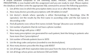 simple database composed
following
les: PATI
DRUG, and
PRESCRIPTION, is now loaded with this assignment and you are ready to start. Please explore
the database and then write the appropriate SQL command to answer the following questions.
1. List all the rows in which the prescription dates occur on or after November 14.
2. How many doctors provide prescriptions with 30 tablets in total?
3. List doctor's details where specialty is either Dermatology or Neurology. (Use IN
operator). List the results by the first name in ascending order and the last name in
descending order
4. Find all patients rows whose first names include 'George' (Assume case sensitivity).
5. List number of patients that do not have a phone number.
6. How many drugs with price < 40$?
7.
How many prescriptions are generated for each patient, limit the listing to patients who
have more than 2 prescriptions?
8. List number of female patients born in 1970
9. List the drug codes and prices (rounded to one decimal place).
10. How many doctors prescribe the drug code KO15?
11. List all drugs with their expiration date (one year from the date of manufacturer)
12. List all drugs whose prices are between $50 and $100.