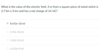 What is the value of the electric field .3 m from a square piece of metal which is
2.7 km x 3 km and has a net charge of 14 mC?
8.642e-10/0
5.556-10/€0
1.042-10/€0
4.333e-9/ε0