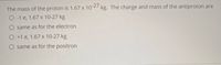 The mass of the proton is 1.67 x 10 27 kg. The charge and mass of the antiproton are
O-1 e, 1.67 x 10-27 kg
same as for the electron
O +1 e, 1.67 x 10-27 kg
O same as for the positron
