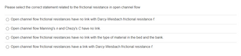 Please select the correct statement related to the frictional resistance in open channel flow
O Open channel flow frictional resistances have no link with Darcy-Weisbach frictional resistance f.
O Open channel flow Manning's n and Chezy's C have no link.
O Open channel flow frictional resistances have no link with the type of material in the bed and the bank.
O Open channel flow frictional resistances have a link with Darcy-Weisbach frictional resistance f.